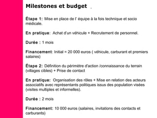 Milestones et budget
Étape 1: Mise en place de l’ équipe à la fois technique et socio
médicale.
En pratique: Achat d’un véhicule + Recrutement de personnel.
Durée : 1 mois
Financement: Initial = 20 000 euros ( véhicule, carburant et premiers
salaires)
Étape 2: Définition du périmètre d'action /connaissance du terrain
(villages cibles) + Prise de contact
En pratique: Organisation des rôles + Mise en relation des acteurs
associatifs avec représentants politiques issus des population visées
(visites multiples et informelles).
Durée : 2 mois
Financement: 10 000 euros (salaires, invitations des contacts et
carburants)
 