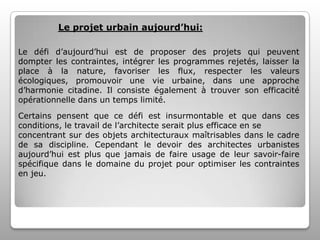 Le projet urbain aujourd’hui:
Le défi d’aujourd’hui est de proposer des projets qui peuvent
dompter les contraintes, intégrer les programmes rejetés, laisser la
place à la nature, favoriser les flux, respecter les valeurs
écologiques, promouvoir une vie urbaine, dans une approche
d’harmonie citadine. Il consiste également à trouver son efficacité
opérationnelle dans un temps limité.
Certains pensent que ce défi est insurmontable et que dans ces
conditions, le travail de l’architecte serait plus efficace en se
concentrant sur des objets architecturaux maîtrisables dans le cadre
de sa discipline. Cependant le devoir des architectes urbanistes
aujourd’hui est plus que jamais de faire usage de leur savoir-faire
spécifique dans le domaine du projet pour optimiser les contraintes
en jeu.

 