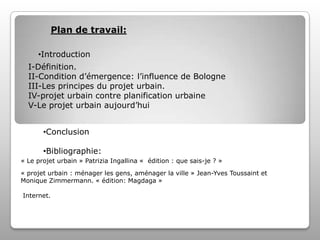 Plan de travail:
•Introduction
I-Définition.
II-Condition d’émergence: l’influence de Bologne
III-Les principes du projet urbain.
IV-projet urbain contre planification urbaine
V-Le projet urbain aujourd’hui
•Conclusion

•Bibliographie:
« Le projet urbain » Patrizia Ingallina « édition : que sais-je ? »
« projet urbain : ménager les gens, aménager la ville » Jean-Yves Toussaint et
Monique Zimmermann. « édition: Magdaga »
Internet.

 