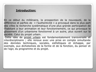 Introduction:
En ce début du millénaire, la prospection de la nouveauté, de la
différence et parfois de « l’authenticité » a provoqué dans la plus part
des villes la recherche systématique d’une plus grande participation de
l’habitant a leur animation et leur fonctionnement, ce qui provoque le
glissement d’un urbanisme fonctionnel à un autre, plus ouvert sur la
société. Celui du projet urbain.
Cette idée de projet urbain est fondamentalement transversale et
interdisciplinaire ; elle renoue avec une prise en compte simultanée
des données techniques, sociales, esthétiques et échappe, par
exemple, aux dichotomies de la forme et de la fonction, du penser et
de l’agir, du programme et du projet.

 
