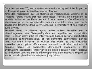 Dans les années 70, cette opération suscita un grand intérêt partout
en Europe et plus particulièrement en France.
Ainsi des recherches sur les thèmes de l’architecture urbaine et de
l’histoire furent initiés par des architectes français en s’inspirant du
modèle italien et en l’interprétant à leur manière. On découvrit la
nécessaire prise en compte des sciences sociales ainsi que de la
géographie française dans la réflexion sur l’architecture et ses relations
avec la ville.
Bernard Huet, architecte ayant entre autres travaillé sur le
réaménagement des Champs-Élysées, en rappelant cette opération
écrit : « Ici on démystifie les interventions basées sur une planification
centralisée et technocratique, et l’on démontre calmement, par les
faits, comment inventer et utiliser des outils et des méthodes
nouvelles pour opérer efficacement au seul profit des habitants. A
Bologne même les architectes deviennent modestes. » Ces
affirmations soulignent l’importance de cette opération pour l’époque
et l’influence certaine sur le développement d’un nouveau regard sur
les formes de planification adoptées jusqu’alors.

 