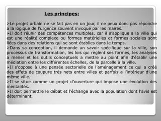 Les principes:
Le projet urbain ne se fait pas en un jour, il ne peux donc pas répondre
a la logique de l’urgence souvent invoqué par les maires.
Il doit réunir des compétences multiples, car il s’applique a la ville qui
est une réalité complexe ou formes matérielles et formes sociales sont
liées dans des relations qui se sont établies dans le temps.
Dans sa conception, il demande un savoir spécifique sur la ville, son
processus de transformation, les lois qui règlent ses formes, les analyses
a mener et les outils conceptuels a mettre au point afin d’établir une
médiation entre les différentes échelles, de la parcelle à la ville.
Il s’oppose à une pensée sectorielle de l’aménagement ce qui a créé
des effets de coupure très nets entre villes et parfois a l’intérieur d’une
même ville.
Il se situe comme un projet d’ouverture qui impose une évolution des
mentalités.
Il doit permettre le débat et l’échange avec la population dont l’avis est
déterminant.

 