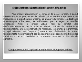 Projet urbain contre planification urbaine:
Pour mieux appréhender le concept de projet urbain, il parait
intéressant de se pencher sur la théorie qui lui semble « opposée », en
l’occurrence la planification urbaine. La plupart du temps, les doctrines
urbanistiques s’élaborent, se définissent par le rejet du modèle
précédent.
Ainsi,
le
projet
urbain
naît
du
constat
des
dysfonctionnements de la ville et d’une critique de l’urbanisme
fonctionnaliste. Or, les constructions massives, les grands programmes,
la spécialisation de l’espace (bureaux ou résidentiel), la mono
fonctionnalité ne permettent pas de répondre aux besoins multiples des
individus et de la collectivité, et produisent rarement un lieu de vie
agréable.

Comparaison entre la planification urbaine et le projet urbain:

 
