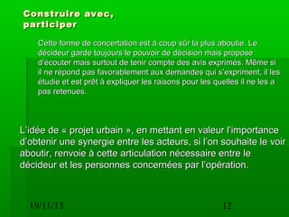 Construire avec,
participer
Cette forme de concertation est à coup sûr la plus aboutie. Le
décideur garde toujours le pouvoir de décision mais propose
d’écouter mais surtout de tenir compte des avis exprimés. Même si
il ne répond pas favorablement aux demandes qui s’expriment, il les
étudie et est prêt à expliquer les raisons pour les quelles il ne les a
pas retenues.

L’idée de « projet urbain », en mettant en valeur l’importance
d’obtenir une synergie entre les acteurs, si l’on souhaite le voir
aboutir, renvoie à cette articulation nécessaire entre le
décideur et les personnes concernées par l’opération.

19/11/13

12

 