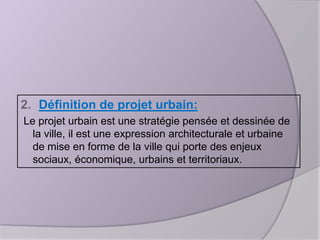 2. Définition de projet urbain:
Le projet urbain est une stratégie pensée et dessinée de
la ville, il est une expression architecturale et urbaine
de mise en forme de la ville qui porte des enjeux
sociaux, économique, urbains et territoriaux.

 