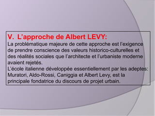 V. L’approche de Albert LEVY:
La problématique majeure de cette approche est l’exigence
de prendre conscience des valeurs historico-culturelles et
des réalités sociales que l’architecte et l’urbaniste moderne
avaient rejetés.
L’école italienne développée essentiellement par les adeptes:
Muratori, Aldo-Rossi, Caniggia et Albert Levy, est la
principale fondatrice du discours de projet urbain.

 