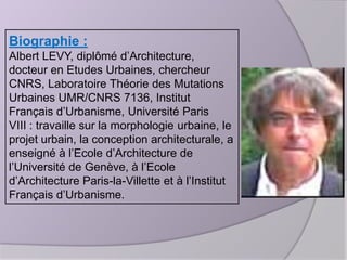 Biographie :
Albert LEVY, diplômé d’Architecture,
docteur en Etudes Urbaines, chercheur
CNRS, Laboratoire Théorie des Mutations
Urbaines UMR/CNRS 7136, Institut
Français d’Urbanisme, Université Paris
VIII : travaille sur la morphologie urbaine, le
projet urbain, la conception architecturale, a
enseigné à l’Ecole d’Architecture de
l’Université de Genève, à l’Ecole
d’Architecture Paris-la-Villette et à l’Institut
Français d’Urbanisme.

 