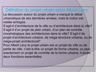 Définition du projet urbain selon Albert Lévy:
La discussion autour du projet urbain a marqué le débat
urbanistique de ses dernières années, mais la notion est
restée ambigüe.
S’agit-il d’architecture de la ville ou d’architecture dans la ville?
S’agit-il d’un projet de plan urbain, d’un plan de contrôle
morphologique des architectures dans la ville? S’agit-il de
projet d’architecture urbaine, de méga-structure urbaine, ou de
méga-projet architectural?
Pour Albert Lévy le projet urbain est un projet de ville ou de
partie de ville, c’est-à-dire un projet de forme urbaine, ou plus
exactement un projet de contrôle de la forme urbaine, il aurait
deux fonctions essentielles:

 