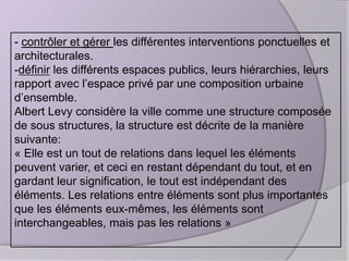- contrôler et gérer les différentes interventions ponctuelles et
architecturales.
-définir les différents espaces publics, leurs hiérarchies, leurs
rapport avec l’espace privé par une composition urbaine
d’ensemble.
Albert Levy considère la ville comme une structure composée
de sous structures, la structure est décrite de la manière
suivante:
« Elle est un tout de relations dans lequel les éléments
peuvent varier, et ceci en restant dépendant du tout, et en
gardant leur signification, le tout est indépendant des
éléments. Les relations entre éléments sont plus importantes
que les éléments eux-mêmes, les éléments sont
interchangeables, mais pas les relations »

 
