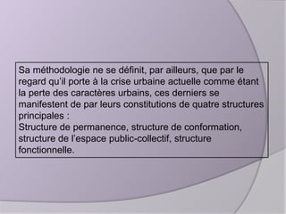 Sa méthodologie ne se définit, par ailleurs, que par le
regard qu’il porte à la crise urbaine actuelle comme étant
la perte des caractères urbains, ces derniers se
manifestent de par leurs constitutions de quatre structures
principales :
Structure de permanence, structure de conformation,
structure de l’espace public-collectif, structure
fonctionnelle.

 