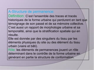 A-Structure de permanence:
Définition: C’est l’ensemble des traces et tracés
historiques de la forme urbaine qui perdurent en tant que
témoignage de son passé et de sa mémoire collective.
C’est aussi un rapport de morphologie urbaine et sa
temporalité, ainsi que la stratification spatiale qui en
résulte.
Elle est donnée par des singuliers du tissu par les
éléments physiques du site ou des élément du tissu
urbain (viaire et bâti).
Rôle: les éléments de permanences jouent un rôle
déterminant dans le contrôle de la forme urbaine en
générant en partie la structure de conformation.

 
