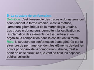 B- La structure de conformation:
Définition: c’est l’ensemble des tracés ordonnateurs qui
sous-tendent la forme urbaine. c’est la matrice,
l’armature géométrique de la morphologie urbaine.
Les tracés ordonnateurs permettent la localisation et
l’implantation des éléments de tissu urbain et on
organise la composition dont ils constituent la forme.
Rôle: la structure de conformation étant générée par la
structure de permanence, dont les éléments devient les
points principaux de la composition urbaine, c’est à
partir de cette structure que vont se bâtir les espaces
publics-collectifs.

 