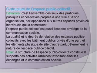 C-structure de l’espace public-collectif :
Définition: c’est l’ensemble des lieux des pratiques
publiques et collectives propres à une ville et à son
organisation, par opposition aux autres espaces privés ou
individuels qui la constituent.
l’espace public-collectif est aussi l’espace privilège de la
communication sociale.
La qualité et le degrés de relation des espaces publicscollectifs avec les bâtiment publics privés d’une part, et
les éléments physique de site d’autre part, déterminent la
nature de l’espace public-collectif.
Rôle: la structure de l’espace public-collectif constitue le
supports des activités urbaines favorisant ainsi les
échanges et la communication sociale.

 