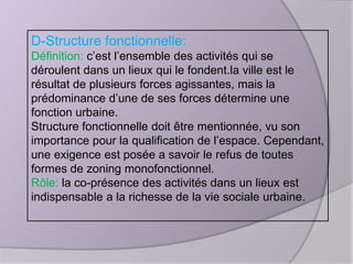 D-Structure fonctionnelle:
Définition: c’est l’ensemble des activités qui se
déroulent dans un lieux qui le fondent.la ville est le
résultat de plusieurs forces agissantes, mais la
prédominance d’une de ses forces détermine une
fonction urbaine.
Structure fonctionnelle doit être mentionnée, vu son
importance pour la qualification de l’espace. Cependant,
une exigence est posée a savoir le refus de toutes
formes de zoning monofonctionnel.
Rôle: la co-présence des activités dans un lieux est
indispensable a la richesse de la vie sociale urbaine.

 