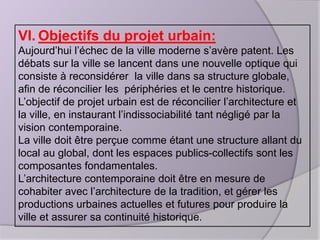 VI. Objectifs du projet urbain:
Aujourd’hui l’échec de la ville moderne s’avère patent. Les
débats sur la ville se lancent dans une nouvelle optique qui
consiste à reconsidérer la ville dans sa structure globale,
afin de réconcilier les périphéries et le centre historique.
L’objectif de projet urbain est de réconcilier l’architecture et
la ville, en instaurant l’indissociabilité tant négligé par la
vision contemporaine.
La ville doit être perçue comme étant une structure allant du
local au global, dont les espaces publics-collectifs sont les
composantes fondamentales.
L’architecture contemporaine doit être en mesure de
cohabiter avec l’architecture de la tradition, et gérer les
productions urbaines actuelles et futures pour produire la
ville et assurer sa continuité historique.

 