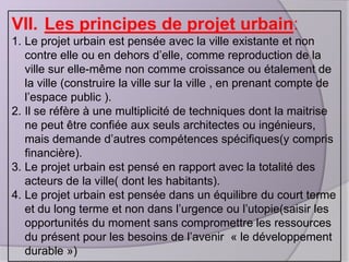 VII. Les principes de projet urbain:
1. Le projet urbain est pensée avec la ville existante et non
contre elle ou en dehors d’elle, comme reproduction de la
ville sur elle-même non comme croissance ou étalement de
la ville (construire la ville sur la ville , en prenant compte de
l’espace public ).
2. Il se réfère à une multiplicité de techniques dont la maitrise
ne peut être confiée aux seuls architectes ou ingénieurs,
mais demande d’autres compétences spécifiques(y compris
financière).
3. Le projet urbain est pensé en rapport avec la totalité des
acteurs de la ville( dont les habitants).
4. Le projet urbain est pensée dans un équilibre du court terme
et du long terme et non dans l’urgence ou l’utopie(saisir les
opportunités du moment sans compromettre les ressources
du présent pour les besoins de l’avenir « le développement
durable »)

 