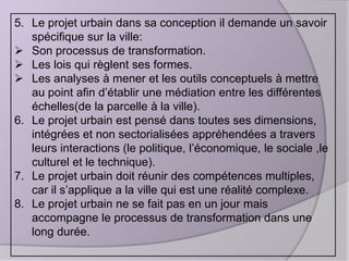 5. Le projet urbain dans sa conception il demande un savoir
spécifique sur la ville:
 Son processus de transformation.
 Les lois qui règlent ses formes.
 Les analyses à mener et les outils conceptuels à mettre
au point afin d’établir une médiation entre les différentes
échelles(de la parcelle à la ville).
6. Le projet urbain est pensé dans toutes ses dimensions,
intégrées et non sectorialisées appréhendées a travers
leurs interactions (le politique, l’économique, le sociale ,le
culturel et le technique).
7. Le projet urbain doit réunir des compétences multiples,
car il s’applique a la ville qui est une réalité complexe.
8. Le projet urbain ne se fait pas en un jour mais
accompagne le processus de transformation dans une
long durée.

 