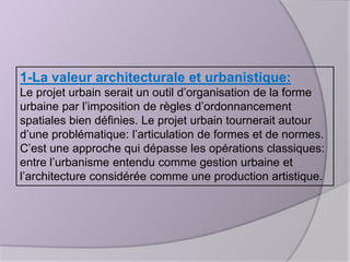 1-La valeur architecturale et urbanistique:
Le projet urbain serait un outil d’organisation de la forme
urbaine par l’imposition de règles d’ordonnancement
spatiales bien définies. Le projet urbain tournerait autour
d’une problématique: l’articulation de formes et de normes.
C’est une approche qui dépasse les opérations classiques:
entre l’urbanisme entendu comme gestion urbaine et
l’architecture considérée comme une production artistique.

 