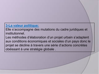 3-La valeur politique:
Elle s’accompagne des mutations du cadre juridiques et
institutionnel.
Les méthodes d’élaboration d’un projet urbain s’adaptent
aux conditions économiques et sociales d’un pays donc le
projet se décline à travers une série d’actions concrètes
obéissant à une stratégie globale .

 