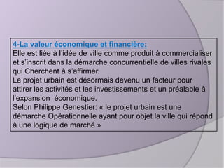 4-La valeur économique et financière:
Elle est liée à l’idée de ville comme produit à commercialiser
et s’inscrit dans la démarche concurrentielle de villes rivales
qui Cherchent à s’affirmer.
Le projet urbain est désormais devenu un facteur pour
attirer les activités et les investissements et un préalable à
l’expansion économique.
Selon Philippe Genestier: « le projet urbain est une
démarche Opérationnelle ayant pour objet la ville qui répond
à une logique de marché »

 
