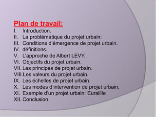 Plan de travail:
I. Introduction.
II. La problématique du projet urbain:
III. Conditions d’émergence de projet urbain.
IV. définitions.
V. L’approche de Albert LEVY.
VI. Objectifs du projet urbain.
VII. Les principes de projet urbain.
VIII.Les valeurs du projet urbain.
IX. Les échelles de projet urbain.
X. Les modes d’intervention de projet urbain.
XI. Exemple d’un projet urbain: Euralille
XII. Conclusion.

 