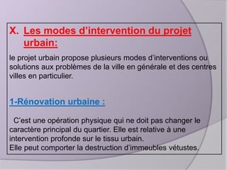 X. Les modes d’intervention du projet
urbain:
le projet urbain propose plusieurs modes d’interventions ou
solutions aux problèmes de la ville en générale et des centres
villes en particulier.

1-Rénovation urbaine :
C’est une opération physique qui ne doit pas changer le
caractère principal du quartier. Elle est relative à une
intervention profonde sur le tissu urbain.
Elle peut comporter la destruction d’immeubles vétustes.

 