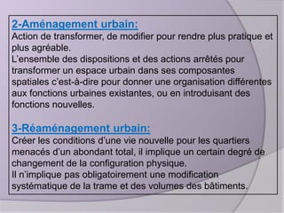 2-Aménagement urbain:
Action de transformer, de modifier pour rendre plus pratique et
plus agréable.
L’ensemble des dispositions et des actions arrêtés pour
transformer un espace urbain dans ses composantes
spatiales c’est-à-dire pour donner une organisation différentes
aux fonctions urbaines existantes, ou en introduisant des
fonctions nouvelles.

3-Réaménagement urbain:
Créer les conditions d’une vie nouvelle pour les quartiers
menacés d’un abondant total, il implique un certain degré de
changement de la configuration physique.
Il n’implique pas obligatoirement une modification
systématique de la trame et des volumes des bâtiments.

 