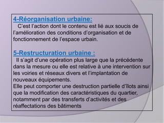 4-Réorganisation urbaine:
C’est l’action dont le contenu est lié aux soucis de
l’amélioration des conditions d’organisation et de
fonctionnement de l’espace urbain.

5-Restructuration urbaine :
Il s’agit d’une opération plus large que la précédente
dans la mesure ou elle est relative à une intervention sur
les voiries et réseaux divers et l’implantation de
nouveaux équipements.
Elle peut comporter une destruction partielle d’îlots ainsi
que la modification des caractéristiques du quartier,
notamment par des transferts d’activités et des
réaffectations des bâtiments

 