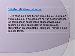 6-Réhabilitation urbaine:
Elle consiste à modifier un immeuble ou un groupe
d’immeubles ou d’équipement en vue de leur donner
les commodités essentielles et nécessaires aux
besoins de base des locataires ou utilisateurs,
alimentation en eau potable, électricité, remise à neuf
des sanitaires.

 