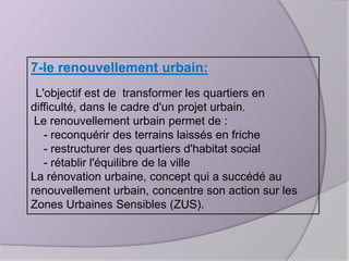 7-le renouvellement urbain:
L'objectif est de transformer les quartiers en
difficulté, dans le cadre d'un projet urbain.
Le renouvellement urbain permet de :
- reconquérir des terrains laissés en friche
- restructurer des quartiers d'habitat social
- rétablir l'équilibre de la ville
La rénovation urbaine, concept qui a succédé au
renouvellement urbain, concentre son action sur les
Zones Urbaines Sensibles (ZUS).

 