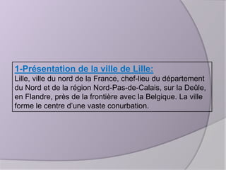 1-Présentation de la ville de Lille:
Lille, ville du nord de la France, chef-lieu du département
du Nord et de la région Nord-Pas-de-Calais, sur la Deûle,
en Flandre, près de la frontière avec la Belgique. La ville
forme le centre d’une vaste conurbation.

 