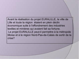 Avant la réalisation du projet EURALILLE, la ville de
Lille et toute la région étaient en plein déclin
économique suite à l’effondrement des industries
textiles et minières qui avaient fait sa fortune.
Le projet EURALILLE peut-il permettre à la métropole
lilloise et à le région Nord-Pas-de-Calais de sortir de la
crise?

 