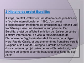 2-Histoire de projet Euralille:
Il s’agit, en effet, d’élaborer une démarche de planification
a l’échelle internationale, en 1990, d’un projet
d’agglomération transfrontalier (transports qui franchit une
frontière) qui vise une dimension européenne. Par
Euralille, projet qui affiche l’ambition de réaliser un centre
d’affaire international, on vise la redynamisation de
l’économie de l’agglomération de Lille voire de la région
Nord-Pas-de-Calais, et des phénomènes frontaliers vers la
Belgique et la Grande-Bretagne. Euralille se présente
donc comme un projet prévu certes a l’échelle local, mais
prenant en compte la portée beaucoup plus large de ses
effets.

 