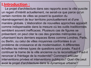 I.Introduction :
Le projet d'architecture dans ses rapports avec la ville suscite
un regain d'intérêt actuellement, ne serait-ce que parce qu'un
certain nombre de villes se posent la question du
réaménagement de leur territoire ponctuellement et d'une
manière globale. L'élaboration de nouvelles approches apparaît
comme indispensable dans la mesure où les outils traditionnels
semblent souvent inefficaces. Plusieurs cas de figures se
présentent; on peut citer le cas des grandes métropoles qui
urbanisent leurs derniers espaces libres comme Londres, Paris,
ou Berlin, ou celui de villes moyennes confrontées à un
problème de croissance et de modernisation. A différentes
échelles les mêmes types de questions sont posés. Faut-il
continuer la trame de la ville ancienne ou la reconstituer? Faut-il
renoncer à l'héritage de la modernité? Comment articuler
interventions privées et interventions publiques? Quel rôle peut
avoir le projet d'architecture dans la dynamique urbaine?

 