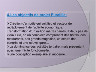 4-Les objectifs de projet Euralille:
Création d’un pôle qui soit lieu et vecteur de
redéploiement de l’activité économique:
Transformation d’un million mètres carrés, à deux pas de
vieux Lille, en un complexe comprenant des hôtels, des
restaurants, des grands magasins, un centre des
congrès et une nouvel gare…
La dominance des activités tertiaire, mais présentant
aussi une mixité fonctionnelle.
une conception exemplaire et moderne.

 