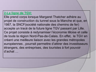 2-La ligne de TGV:
Elle prend corps lorsque Margaret Thatcher adhère au
projet de construction du tunnel sous la Manche et que, en
1987, la SNCF(société nationale des chemins de fer)
accepte un tracé de la future ligne TGV passant par Lille.
Ce projet consiste à redynamiser l’économie lilloise et celle
de toute la région Nord-Pas-de-Calais. En effet, le TGV en
créant une meilleure liaison avec les grandes métropoles
européennes , pourrait permettre d’attirer des investisseurs
étrangers, des entreprises, des touristes à fort pouvoir
d’achat …

 