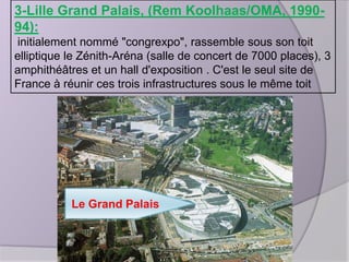 3-Lille Grand Palais, (Rem Koolhaas/OMA, 199094):
initialement nommé "congrexpo", rassemble sous son toit
elliptique le Zénith-Aréna (salle de concert de 7000 places), 3
amphithéâtres et un hall d'exposition . C'est le seul site de
France à réunir ces trois infrastructures sous le même toit

Le Grand Palais

 