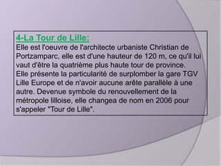 4-La Tour de Lille:
Elle est l'oeuvre de l'architecte urbaniste Christian de
Portzamparc, elle est d'une hauteur de 120 m, ce qu'il lui
vaut d'être la quatrième plus haute tour de province.
Elle présente la particularité de surplomber la gare TGV
Lille Europe et de n'avoir aucune arête parallèle à une
autre. Devenue symbole du renouvellement de la
métropole lilloise, elle changea de nom en 2006 pour
s'appeler "Tour de Lille".

 