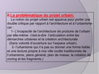 II.La problématique du projet urbain:
La notion du projet urbain est apparue pour porter une
double critique par rapport à l’architecture et à l’urbanisme
car :
1- L’incapacité de l’architecture de produire de l’urbain
par elle-même c'est-à-dire l’articulation entre les
démarches urbaines et la création architecturale
(Sans volonté d’ouverture sur l’espace urbain).
2- l’urbanisme qui n’a pas su donner une forme lisible
et une lecture propre à nos ville (outils traditionnels de
l’urbanisme, plans général, plan de masse, la création de
zoning et les fragments.)

 