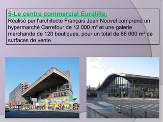 5-Le centre commercial Euralille:
Réalisé par l'architecte Français Jean Nouvel comprend un
hypermarché Carrefour de 12 000 m² et une galerie
marchande de 120 boutiques, pour un total de 66 000 m² de
surfaces de vente.

 