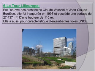 6-La Tour Lilleurope:
Est l’oeuvre des architectes Claude Vasconi et Jean-Claude
Burdèse, elle fut inaugurée en 1995 et possède une surface de
27 437 m². D'une hauteur de 110 m,
Elle a aussi pour caractéristique d'enjamber les voies SNCF.

 