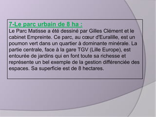 7-Le parc urbain de 8 ha :
Le Parc Matisse a été dessiné par Gilles Clément et le
cabinet Empreinte. Ce parc, au cœur d'Euralille, est un
poumon vert dans un quartier à dominante minérale. La
partie centrale, face à la gare TGV (Lille Europe), est
entourée de jardins qui en font toute sa richesse et
représente un bel exemple de la gestion différenciée des
espaces. Sa superficie est de 8 hectares.

 