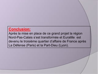 Conclusion:
Après la mise en place de ce grand projet la région
Nord-Pas-Calais s’est transformée et Euralille est
devenu le troisième quartier d’affaire de France après
La Défense (Paris) et la Part-Dieu (Lyon).

 