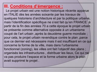 III. Conditions d’émergence :
Le projet urbain est une notion historique récente apparue
en ITALIE dès les années soixante par les travaux de
quelques historiens d’architecture et par la politique urbaine,
mais l’identification spécifique ne s’est fait qu’en FRANCE à
partir de la fin des années 70 a cette époque le projet urbain
se présente comme alternative opposée à un urbanisme
coupé de l’art urbain ,après la deuxième guerre mondiale ;
pour cela, le projet urbain revendique contre le plan ,parce
que ce dernier est nécessaire mais il est insuffisant en ce qui
concerne la forme de la ville, mais dans l’urbanisme
fonctionnel (zoning), les villes ont fait l’objectif des plans ;
organisés les infrastructures , distribuer les lieux, Ce qui ne
va pas produire l’espace et la forme urbaine alors le plan
avait supprimé le projet .

 