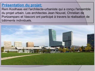 Présentation du projet:
Rem Koolhaas est l'architecte-urbaniste qui a conçu l'ensemble
du projet urbain. Les architectes Jean Nouvel, Christian de
Portzamparc et Vasconi ont participé à travers la réalisation de
bâtiments individuels.

 