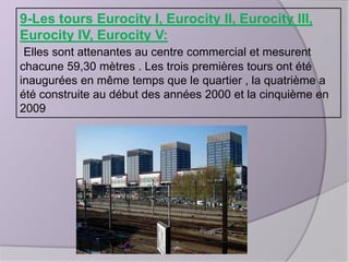 9-Les tours Eurocity I, Eurocity II, Eurocity III,
Eurocity IV, Eurocity V:
Elles sont attenantes au centre commercial et mesurent
chacune 59,30 mètres . Les trois premières tours ont été
inaugurées en même temps que le quartier , la quatrième a
été construite au début des années 2000 et la cinquième en
2009

 