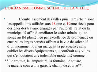 L’URBANISME COMME SCIENCE DE LA VILLE :
•

L’embellissement des villes puis l’art urbain sont
les appellations utilisées aux 18eme et 19eme siècle pour
designer des travaux engagés par l’autorité l’état ou la
municipalité affin d’améliorer le cadre urbain .qu’on
songe au Bd planté lieu par excellence de promenade ou
encore les larges percées offrant à la vue de solennité
d’un monument qui en marquait la perspective sans
oublier les divers équipements qui conférait aux villes
qui s’en dotaient une indéniable modernité comme :
** Le trottoir, le lampadaire, la fontaine, le square,
le marche couvert, la gare, le champ de course**.

 