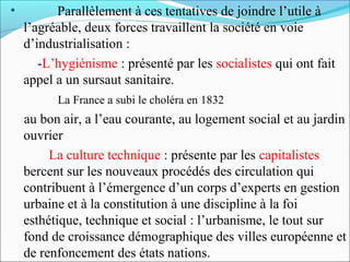•

Parallèlement à ces tentatives de joindre l’utile à
l’agréable, deux forces travaillent la société en voie
d’industrialisation :
-L’hygiénisme : présenté par les socialistes qui ont fait
appel a un sursaut sanitaire.
La France a subi le choléra en 1832

au bon air, a l’eau courante, au logement social et au jardin
ouvrier
-La culture technique : présente par les capitalistes
bercent sur les nouveaux procédés des circulation qui
contribuent à l’émergence d’un corps d’experts en gestion
urbaine et à la constitution à une discipline à la foi
esthétique, technique et social : l’urbanisme, le tout sur
fond de croissance démographique des villes européenne et
de renfoncement des états nations.

 