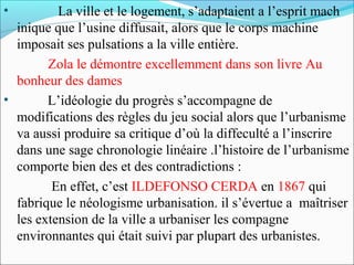 •

La ville et le logement, s’adaptaient a l’esprit mach
inique que l’usine diffusait, alors que le corps machine
imposait ses pulsations a la ville entière.
Zola le démontre excellemment dans son livre Au
bonheur des dames
•
L’idéologie du progrès s’accompagne de
modifications des règles du jeu social alors que l’urbanisme
va aussi produire sa critique d’où la diffeculté a l’inscrire
dans une sage chronologie linéaire .l’histoire de l’urbanisme
comporte bien des et des contradictions :
En effet, c’est ILDEFONSO CERDA en 1867 qui
fabrique le néologisme urbanisation. il s’évertue a maîtriser
les extension de la ville a urbaniser les compagne
environnantes qui était suivi par plupart des urbanistes.

 