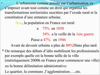 •

L’urbanisme comme pensée sur l’urbanisation va
s’imposer avant tout comme un droit qui organise les
transformations territoriales suscitées par l’exode rural et la
constitution d’une armature urbaine.
Bon, la population en France est rural:
a 75% en 1850
54% a la veille de la 1ere guerre
Passe a 47% en 1946
Avant de devenir urbaine a plus de 80%20ans plus tard.
* On remarque des débats d’idée mobilisent les professionnels
par exemple quelle est la bonne taille de la ville
(statistiquement 2000h en France pour commencer une ville)
ou la bonne délimitation administrative:
Le quartier, la commune ,l’agglomération…..etc.

 